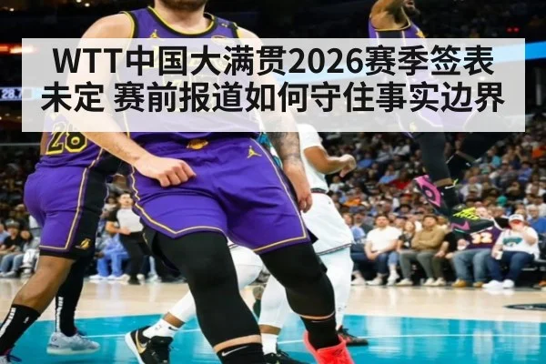WTT中国大满贯2026赛季签表未定 赛前报道如何守住事实边界