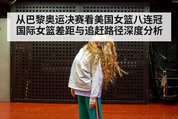 从巴黎奥运决赛看美国女篮八连冠 国际女篮差距与追赶路径深度分析